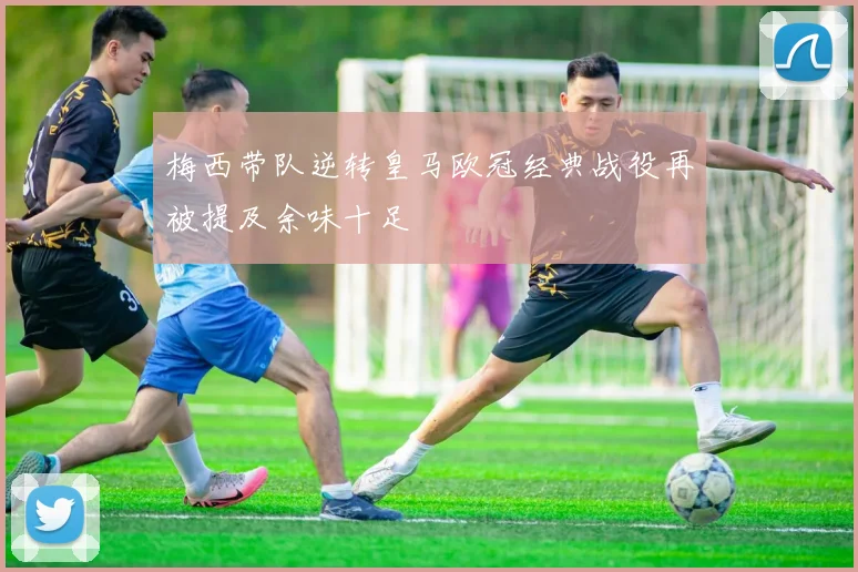 梅西带队逆转皇马欧冠经典战役再被提及余味十足