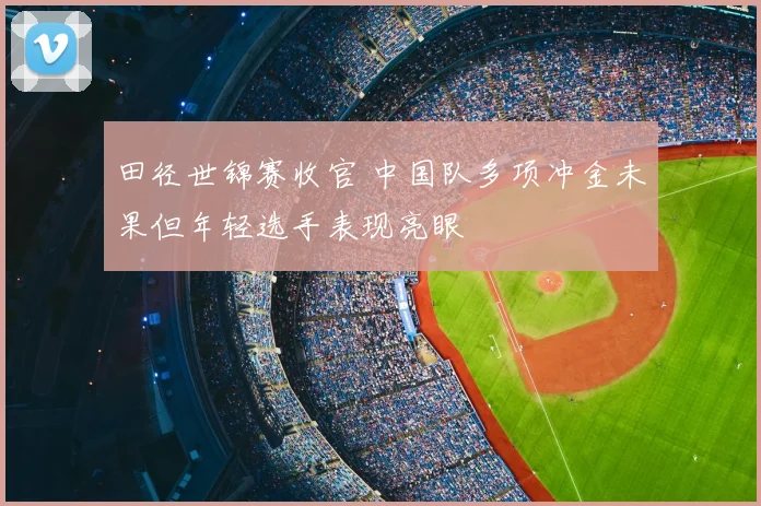 田径世锦赛收官 中国队多项冲金未果但年轻选手表现亮眼