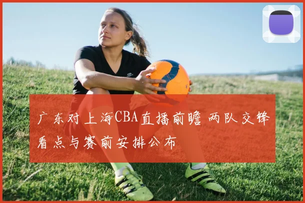 广东对上海CBA直播前瞻 两队交锋看点与赛前安排公布