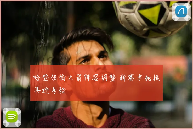 哈登领衔火箭阵容调整 新赛季轮换再迎考验