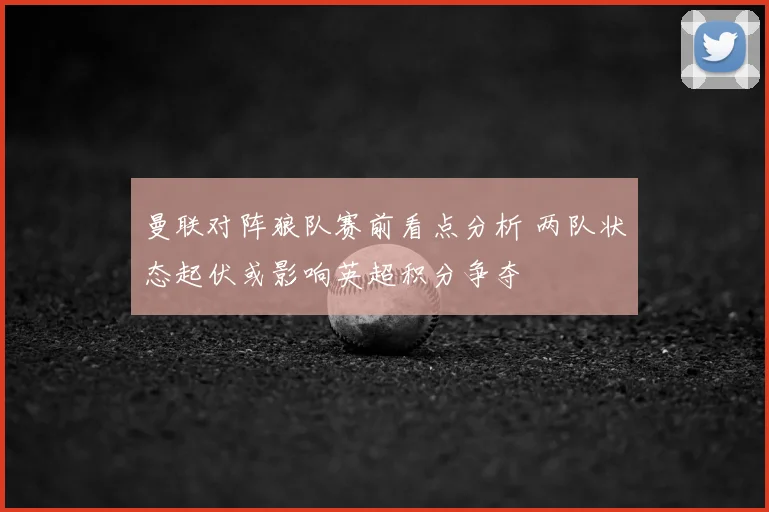 曼联对阵狼队赛前看点分析 两队状态起伏或影响英超积分争夺