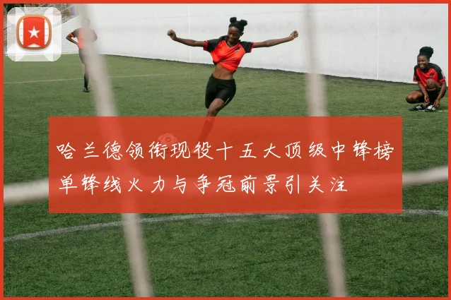 哈兰德领衔现役十五大顶级中锋榜单锋线火力与争冠前景引关注