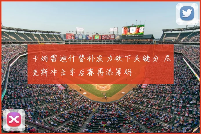 卡姆雷迪什替补发力砍下关键分 尼克斯冲击季后赛再添筹码