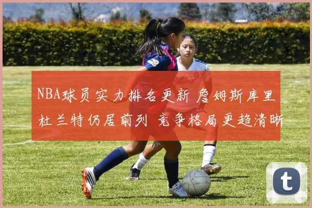 NBA球员实力排名更新 詹姆斯库里杜兰特仍居前列 竞争格局更趋清晰