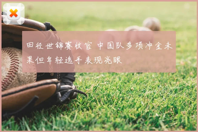 田径世锦赛收官 中国队多项冲金未果但年轻选手表现亮眼