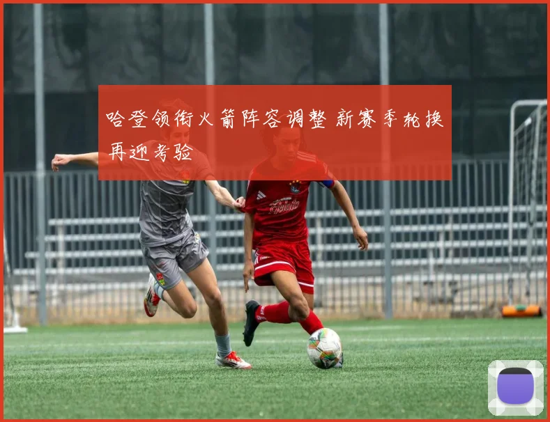 哈登领衔火箭阵容调整 新赛季轮换再迎考验