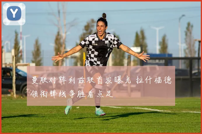 曼联对阵利兹联首发曝光 拉什福德领衔锋线争胜看点足