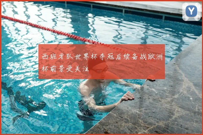 西班牙队世界杯夺冠后续备战欧洲杯前景受关注