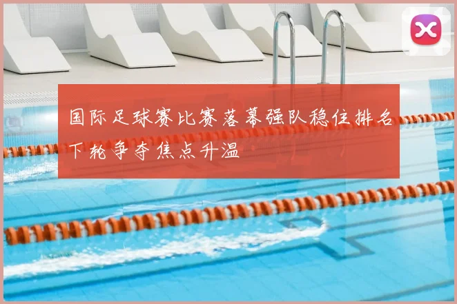 国际足球赛比赛落幕强队稳住排名下轮争夺焦点升温