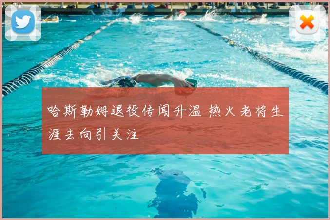 哈斯勒姆退役传闻升温 热火老将生涯去向引关注