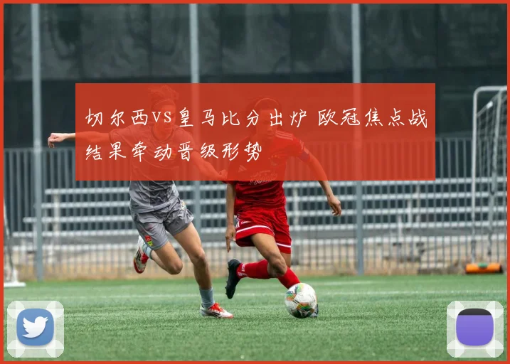 切尔西vs皇马比分出炉 欧冠焦点战结果牵动晋级形势