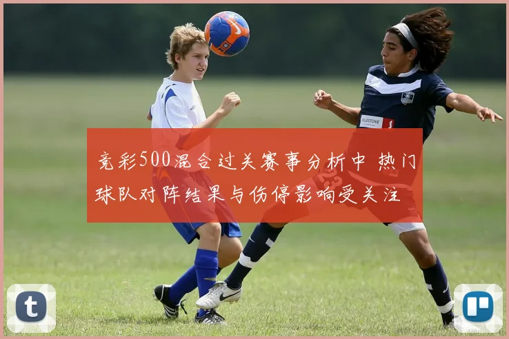 竞彩500混合过关赛事分析中 热门球队对阵结果与伤停影响受关注
