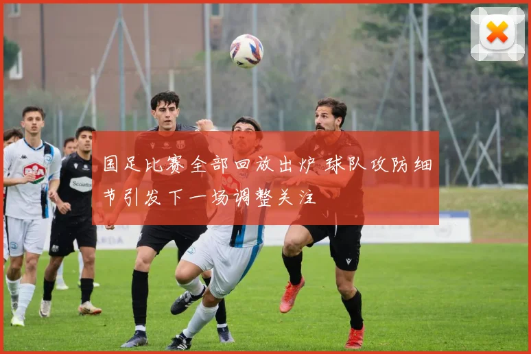 国足比赛全部回放出炉 球队攻防细节引发下一场调整关注