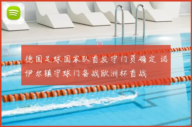 德国足球国家队首发守门员确定 诺伊尔镇守球门备战欧洲杯首战