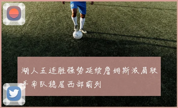 湖人五连胜强势延续詹姆斯浓眉联手率队稳居西部前列