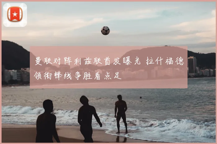 曼联对阵利兹联首发曝光 拉什福德领衔锋线争胜看点足