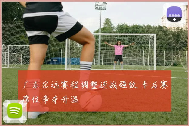 广东宏远赛程调整连战强敌 季后赛席位争夺升温