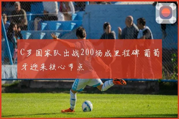 C罗国家队出战200场成里程碑 葡萄牙迎来核心节点