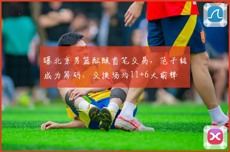 曝北京男篮酝酿首笔交易,范子铭成为筹码,交换场均11+6大前锋