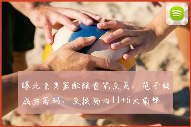 曝北京男篮酝酿首笔交易,范子铭成为筹码,交换场均11+6大前锋
